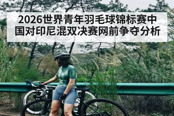 2026世界青年羽毛球锦标赛中国对印尼混双决赛网前争夺分析