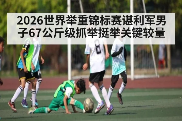 2026世界举重锦标赛谌利军男子67公斤级抓举挺举关键较量