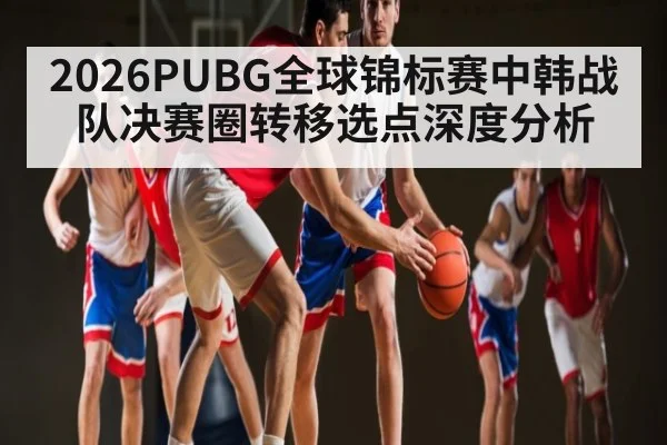 2026PUBG全球锦标赛中韩战队决赛圈转移选点深度分析