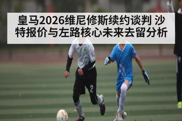 皇马2026维尼修斯续约谈判 沙特报价与左路核心未来去留分析