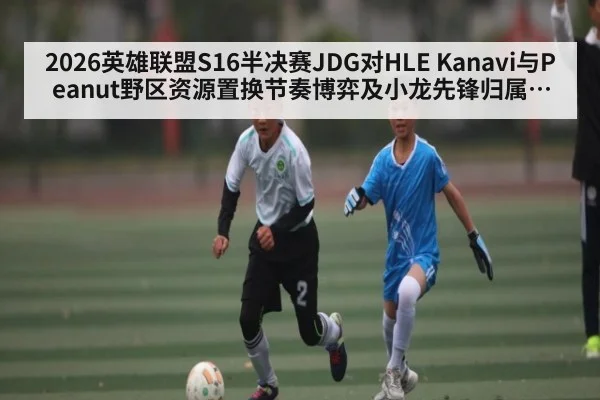 2026英雄联盟S16半决赛JDG对HLE Kanavi与Peanut野区资源置换节奏博弈及小龙先锋归属胜负关键分析